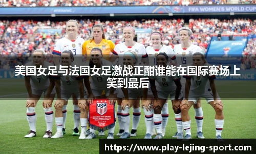 美国女足与法国女足激战正酣谁能在国际赛场上笑到最后