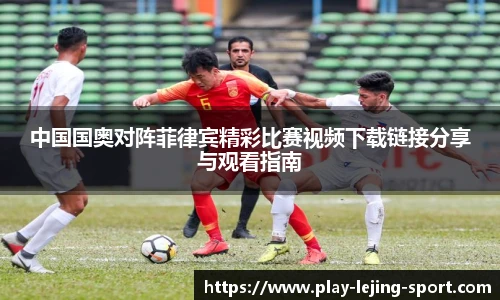 中国国奥对阵菲律宾精彩比赛视频下载链接分享与观看指南